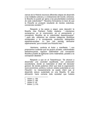 20
___________________________________________________

ciencia de la Historia reconoce diferentes etapas de desarrollo
a las múltiples culturas y o civilizaciones del mundo, entonces,
la filosofía no puede ser ajena a las peculiaridades evolutivas
de cada colectividad”.9 “Nosotros formulamos la tesis de que
la Filosofía es producto resultante de mentes colectivas,
conciencias sociales”.10
Respecto a los pasos a seguir, para descubrir la
filosofía inka Pacheco Farfán sostiene: “...intentamos
sumergirnos en la cosmovisión, en el pensamiento y
concepción filosófica de la colectividad tawantinsuyana”.
“...para ello, utilizamos las mismas categorías filosóficas
occidentales y la consiguiente, producción bibliográfica
española-europea. Lo que nos permite demostrar
objetivamente, que sí existió una Filosofía inka”.11
Asimismo, continúa el Autor y manifiesta: “...nos
proponemos sustentar que los grupos sociales, colectividades
tawantinsuyanas, lograron sistematizar una concepción
filosófica posible de tipificarse como materialista, paralelo a la
concepción idealista”.12
Respecto a que en el Tawantinsuyo: “Se alcanzó a
desarrollar una sociedad equilibrada, con producción
excedentaria, donde se materializó el ideal del bienestar
general. De donde podemos inferir que toda la organización
socio-económica, política y cultural, estaba sustentada en una
Filosofía”, no necesariamente se puede inferir que el
desarrollo estuvo sustentado en una filosofía. Si esta
afirmación fuera correcta toda sociedad que hubiera
9
10
11
12

Ibídem, p. 189.
Ibídem, p. 189.
Ibídem, p. VII
Ibídem, p. 316.

 
