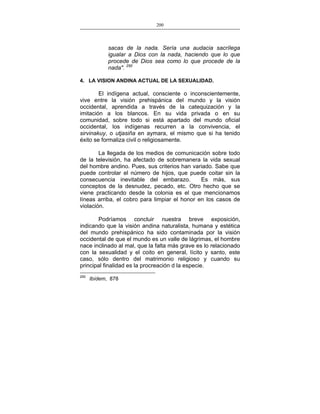 200
___________________________________________________

sacas de la nada. Sería una audacia sacrílega
igualar a Dios con la nada, haciendo que lo que
procede de Dios sea como lo que procede de la
nada". 250
4. LA VISION ANDINA ACTUAL DE LA SEXUALIDAD.

El indígena actual, consciente o inconscientemente,
vive entre la visión prehispánica del mundo y la visión
occidental, aprendida a través de la catequización y la
imitación a los blancos. En su vida privada o en su
comunidad, sobre todo si está apartado del mundo oficial
occidental, los indígenas recurren a la convivencia, el
sirvinakuy, o utjasiña en aymara, el mismo que si ha tenido
éxito se formaliza civil o religiosamente.
La llegada de los medios de comunicación sobre todo
de la televisión, ha afectado de sobremanera la vida sexual
del hombre andino. Pues, sus criterios han variado. Sabe que
puede controlar el número de hijos, que puede coitar sin la
consecuencia inevitable del embarazo.
Es más, sus
conceptos de la desnudez, pecado, etc. Otro hecho que se
viene practicando desde la colonia es el que mencionamos
líneas arriba, el cobro para limpiar el honor en los casos de
violación.
Podríamos concluir nuestra breve exposición,
indicando que la visión andina naturalista, humana y estética
del mundo prehispánico ha sido contaminada por la visión
occidental de que el mundo es un valle de lágrimas, el hombre
nace inclinado al mal, que la falta más grave es lo relacionado
con la sexualidad y el coito en general, lícito y santo, este
caso, sólo dentro del matrimonio religioso y cuando su
principal finalidad es la procreación d la especie.
250

Ibídem, 878

 