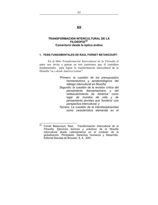 202
___________________________________________________

XII
TRANSFORMACION INTERCULTURAL DE LA
FILOSOFIA251
Comentario desde la óptica andina
1. TESIS FUNDAMENTALES DE RAUL FORNET BETANCOURT:

En el libro Transformación Intercultural de la Filosofía el
autor nos invita a pensar en tres cuestiones que él considera
fundamentales para lograr la transformación intercultural de la
filosofía "en y desde América Latina":
"Primero: la cuestión de los presupuestos
hermenéuticos y epistemológicos del
diálogo intercultural en filosofía,
Segundo: la cuestión de la revisión crítica del
pensamiento iberoamericano y del
redescubrimiento de ‘América’ como
lugar de mundos de vida y de
pensamiento plurales que ‘fundaría’ una
perspectiva intercultural; y
Tercero: La cuestión de la interdisciplinaridad
como característica elemental en el

251

Fornet Betancourt, Raúl. Transformación Intercultural de la
Filosofía, Ejercicios teóricos y prácticos de la filosofía
intercultural desde Latinoamérica en el contexto de la
globalización. Plimpsesto. Derechos Humanos y Desarrollo.
Editorial Descleé de Brouwer. S. A. 2001.

 