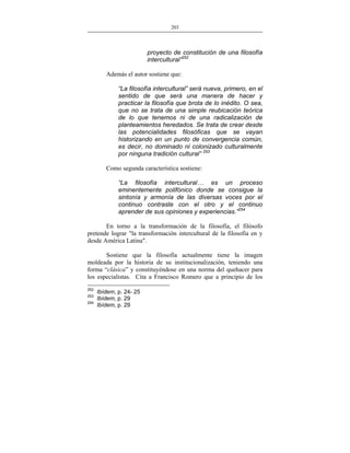 203
___________________________________________________

proyecto de constitución de una filosofía
intercultural”252
Además el autor sostiene que:
“La filosofía intercultural” será nueva, primero, en el
sentido de que será una manera de hacer y
practicar la filosofía que brota de lo inédito. O sea,
que no se trata de una simple reubicación teórica
de lo que tenemos ni de una radicalización de
planteamientos heredados. Se trata de crear desde
las potencialidades filosóficas que se vayan
historizando en un punto de convergencia común,
es decir, no dominado ni colonizado culturalmente
por ninguna tradición cultural” 253
Como segunda característica sostiene:
“La filosofía intercultural… es un proceso
eminentemente polifónico donde se consigue la
sintonía y armonía de las diversas voces por el
continuo contraste con el otro y el continuo
aprender de sus opiniones y experiencias.”254
En torno a la transformación de la filosofía, el filósofo
pretende lograr "la transformación intercultural de la filosofía en y
desde América Latina".
Sostiene que la filosofía actualmente tiene la imagen
moldeada por la historia de su institucionalización, teniendo una
forma “clásica” y constituyéndose en una norma del quehacer para
los especialistas. Cita a Francisco Romero que a principio de los
252
253
254

Ibídem, p. 24- 25
Ibídem, p. 29
Ibídem, p. 29

 