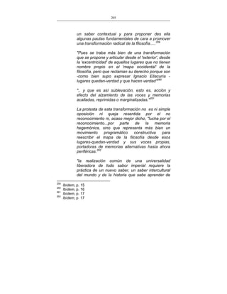 205
___________________________________________________

un saber contextual y para proponer des ella
algunas pautas fundamentales de cara a promover
una transformación radical de la filosofía.....259
"Pues se traba más bien de una transformación
que se propone y articular desde el 'exterior', desde
la 'excentricidad' de aquellos lugares que no tienen
nombre propio en el 'mapa occidental' de la
filosofía, pero que reclaman su derecho porque son
-como bien supo expresar Ignacio Ellacuría lugares quedan-verdad y que hacen verdad"260
".. y que es así sublevación, esto es, acción y
efecto del alzamiento de las voces y memorias
acalladas, reprimidas o marginalizadas."261
La protesta de esta transformación no es ni simple
oposición ni queja resentida por el no
reconocimiento ni, acaso mejor dicho, "lucha por el
reconocimiento...por parte de la memoria
hegemónica, sino que representa más bien un
movimiento
programático
constructiva
para
reescribir el mapa de la filosofía desde esos
lugares-quedan-verdad y sus voces propias,
portadoras de memorias alternativas hasta ahora
periféricas.262
"la realización común de una universalidad
liberadora de todo sabor imperial requiere la
práctica de un nuevo saber, un saber intercultural
del mundo y de la historia que sabe aprender de
259
260
261
262

Ibídem, p. 15
Ibídem, p. 16
Ibídem, p. 17
Ibídem, p 17

 