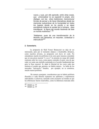 206
___________________________________________________

nuevo, y que, por ello aprende, entre otras cosas,
que universalizar no es expandir lo propio, sino
dialogar, con las otras tradiciones; mancomunar
formas de pensar y de hacer liberadoras desde las
memorias subversivas de la humanidad en todos
los lugares donde se ha escrito y se sigue
escribiendo todavía la verdad de lo humano, para
transfigurar la figura del mundo haciendo de éste
un mundo multiverso". 263
"Hablamos, pues de una transformación de la
filosofía que llamamos, en resumen, contextual e
intercultural"264
2. Comentario.

La propuesta de Raúl Fornet Betancourt no deja de ser
interesante, pero por el momento utópico e irrealizable; diríamos,
como nuestros jóvenes, su propuesta está fuera de onda. No
entendemos mucho de polifonía ni de coros pero tenemos entendido
que en una pieza musical "a voces", la armonía no surge del simple
contraste entre las voces, como parece entender el autor, sino de que
cada voz canta una melodía sustentada en el acorde fundamental que
guía la frase musical. Si, dada la libertad de las voces cada una
emitiera el sonido que quisiera, no habría música. La bulla de los
mercados "informales" limeños, por ejemplo, no es armónica,
mucho menos polifonía.
De manera semejante, consideramos que no habría polifonía
filosófica si cada filósofo expusiera sus opiniones y experiencias
individuales o colectivas, teniendo como escenario un mundo en que
las diferencias fueron insalvables, como la diferencia marcada entre
263
264

Ibídem, p. 17
Ibídem, p. 17

 