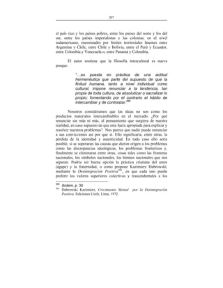 207
___________________________________________________

el país rico y los países pobres, entre los países del norte y los del
sur, entre los países imperialistas y las colonias; en el nivel
sudamericano, enemistades por límites territoriales latentes entre
Argentina y Chile, entre Chile y Bolivia, entre el Perú y Ecuador,
entre Colombia y Venezuela o, entre Panamá y Colombia.
El autor sostiene que la filosofía intercultural es nueva
porque:
“…es puesta en práctica de una actitud
hermenéutica que parte del supuesto de que la
finitud humana, tanto a nivel individual como
cultural, impone renunciar a la tendencia, tan
propia de toda cultura, de absolutizar o sacralizar lo
propio; fomentando por el contrario el hábito de
intercambiar y de contrastar.265
Nosotros consideramos que las ideas no son como los
productos materiales intercambiables en el mercado. ¿Por qué
renunciar sin más ni más, al pensamiento que surgiera de nuestra
realidad, en caso supuesto de que esta fuera apropiada para explicar y
resolver nuestros problemas? Nos parece que nadie puede renunciar
a sus convicciones así por que si. Ello significaría, entre otras, la
pérdida de la identidad y autenticidad. En todo caso ello sería
posible, si se superaran las causas que dieron origen a los problemas
como las discrepancias ideológicas, los problemas fronterizos y,
finalmente se eliminaran entre otras, cosas tales como las fronteras
nacionales, los símbolos nacionales, los himnos nacionales que nos
separan. Podría ser buena opción la práctica cristiana del amor
(ágape) y la fraternidad, o como propone Kazimierz Dabrowski,
mediante la Desintegración Positiva266, en que cada uno puede
preferir los valores superiores colectivos y trascendentales a los
265
266

Ibídem, p. 30
Dabrowski Kazimierz, Crecimiento Mental
Positiva. Ediciones Unife, Lima, 1972.

por la Desintegración

 