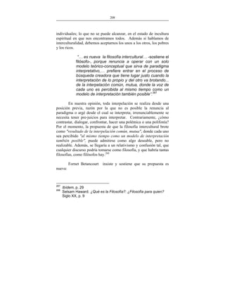 208
___________________________________________________

individuales; lo que no se puede alcanzar, en el estado de incultura
espiritual en que nos encontramos todos. Además si hablamos de
interculturalidad, debemos aceptarnos los unos a los otros, los pobres
y los ricos.
“… es nueva la filosofía intercultural… -sostiene el
filósofo-, porque renuncia a operar con un solo
modelo teórico-conceptual que sirva de paradigma
interpretativo,… prefiere entrar en el proceso de
búsqueda creadora que tiene lugar justo cuando la
interpretación de lo propio y del otro va brotando...
de la interpelación común, mutua, donde la voz de
cada uno es percibida al mismo tiempo como un
modelo de interpretación también posible”.267
En nuestra opinión, toda interpelación se realiza desde una
posición previa, razón por la que no es posible la renuncia al
paradigma o argé desde el cual se interpreta; irrenunciablemente se
necesita tener pre-juicios para interpretar. Contrariamente, ¿cómo
contrastar, dialogar, confrontar, hacer una polémica o una polifonía?
Por el momento, la propuesta de que la filosofía intercultural brote
como "resultado de la interpelación común, mutua", donde cada uno
sea percibido "al mismo tiempo como un modelo de interpretación
también posible", puede admitirse como algo deseable, pero no
realizable. Además, se llegaría a un relativismo y confusión tal, que
cualquier discurso podría tomarse como filosofía, y que habría tantas
filosofías, como filósofos hay.268
Fornet Betancourt

insiste y sostiene que su propuesta es

nueva:

267
268

Ibídem, p. 29
Selsam Haward. ¿Qué es la Filosofía?: ¿Filosofía para quien?
Siglo XX, p. 9

 