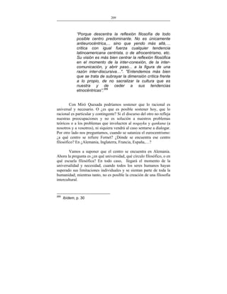209
___________________________________________________

“Porque descentra la reflexión filosofía de todo
posible centro predominante. No es únicamente
antieurocéntrica,... sino que yendo más allá,…
critica con igual fuerza cualquier tendencia
latinoamericana centrista, o de afrocentrismo, etc.
Su visión es más bien centrar la reflexión filosófica
en el momento de la inter-conexión, de la intercomunicación, y abrir paso... a la figura de una
razón inter-discursiva…". "Entendemos más bien
que se trata de subrayar la dimensión crítica frente
a lo propio, de no sacralizar la cultura que es
nuestra y de ceder a sus tendencias
etnocéntricas”.269
Con Miró Quesada podríamos sostener que lo racional es
universal y necesario. O ¿es que es posible sostener hoy, que lo
racional es particular y contingente? Si el discurso del otro no refleja
nuestras preocupaciones y no es solución a nuestros problemas
teóricos o a los problemas que involucren al noqayku y qankuna (a
nosotros y a vosotros), ni siquiera vendrá al caso sentarse a dialogar.
Por otro lado nos preguntamos, cuando se sataniza el eurocentrismo:
¿a qué centro se refiere Fornet? ¿Dónde se encuentra ese centro
filosófico? En ¿Alemania, Inglaterra, Francia, España,…?
Vamos a suponer que el centro se encuentra en Alemania.
Ahora la pregunta es ¿en qué universidad, qué círculo filosófico, o en
qué escuela filosófica? En todo caso, llegará el momento de la
universalidad y necesidad, cuando todos los seres humanos hayan
superado sus limitaciones individuales y se sientan parte de toda la
humanidad; mientras tanto, no es posible la creación de una filosofía
intercultural.

269

Ibídem, p. 30

 