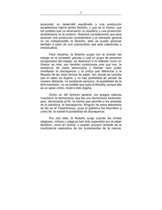 21
___________________________________________________

alcanzado un desarrolló equilibrado y una producción
excedentaria habría tenido filosofía, o que es lo mismo, que
los pueblos que no alcanzaron un equilibrio y una producción
excedentaria no la tuvieron. Nosotros consideramos que para
alcanzar una producción excedentaria o el bienestar general
no es indispensable la filosofía, esto se puede alcanzar
también a partir de una cosmovisión sea esta colectivista o
individualista.
Para nosotros, la filosofía surgió con la división del
trabajo en la sociedad, gracias a cual un grupo de personas
exceptuados del trabajo, se dedicaron a la reflexión como en
Grecia; es más, son también condiciones sine qua non, la
existencia de cierta democracia y libertad para poder
manifestar la discrepancia y la crítica que diferencia a la
filosofía de las otras formas de saber. Así, donde se concibe
que el saber es dogma, y no hay posibilidad de pensar de
manera diferente, no existiendo tampoco, la posibilidad de la
libre expresión, no es posible que surja la filosofía, porque ella
es un saber crítico, hostil a todo dogma.
Como es del dominio general, los griegos clásicos
inventaron la democracia, esa fue una democracia esclavista,
pero, democracia al fin, la misma que permitió a los amantes
de la sabiduría, la discrepancia. Ninguno de estos elementos
se dio en el Tawantinsuyo, pues el gobierno fue teocrático y
como tal, no existió la posibilidad de discrepancia.
Por otro lado, la filosofía surge cuando los límites
religiosos, míticos y mágicos han sido superados por el saber
filosófico, como en Grecia, o pueden provenir también de la
insuficiencia explicativa de los fundamentos de la ciencia,

 