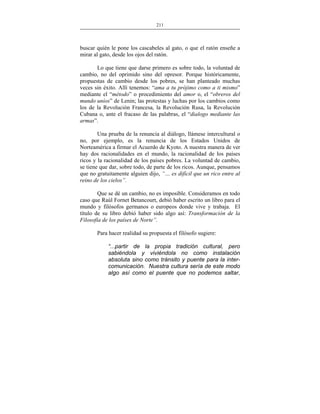 211
___________________________________________________

buscar quién le pone los cascabeles al gato, o que el ratón enseñe a
mirar al gato, desde los ojos del ratón.
Lo que tiene que darse primero es sobre todo, la voluntad de
cambio, no del oprimido sino del opresor. Porque históricamente,
propuestas de cambio desde los pobres, se han planteado muchas
veces sin éxito. Allí tenemos: “ama a tu prójimo como a ti mismo”
mediante el “método” o procedimiento del amor o, el “obreros del
mundo uníos” de Lenin; las protestas y luchas por los cambios como
los de la Revolución Francesa, la Revolución Rusa, la Revolución
Cubana o, ante el fracaso de las palabras, el “dialogo mediante las
armas”.
Una prueba de la renuncia al diálogo, llámese intercultural o
no, por ejemplo, es la renuncia de los Estados Unidos de
Norteamérica a firmar el Acuerdo de Kyoto. A nuestra manera de ver
hay dos racionalidades en el mundo, la racionalidad de los países
ricos y la racionalidad de los países pobres. La voluntad de cambio,
se tiene que dar, sobre todo, de parte de los ricos. Aunque, pensamos
que no gratuitamente alguien dijo, “… es difícil que un rico entre al
reino de los cielos”.
Que se dé un cambio, no es imposible. Consideramos en todo
caso que Raúl Fornet Betancourt, debió haber escrito un libro para el
mundo y filósofos germanos o europeos donde vive y trabaja. El
título de su libro debió haber sido algo así: Transformación de la
Filosofía de los países de Norte”.
Para hacer realidad su propuesta el filósofo sugiere:
“...partir de la propia tradición cultural, pero
sabiéndola y viviéndola no como instalación
absoluta sino como tránsito y puente para la intercomunicación. Nuestra cultura sería de este modo
algo así como el puente que no podemos saltar,

 