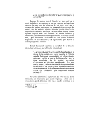212
___________________________________________________

pero que debemos transitar si queremos llegar a la
otra orilla.”273
Estamos de acuerdo con el filósofo; hay que partir de la
propia tradición y proyectarnos a nuevos espacios, enriqueciendo
nuestros discursos con los discursos de los otros, pero, por el
momento los andinos no tenemos esa necesidad ni ese apremio. En
nuestro caso, los andinos, primero, debemos ejercitar la reflexión,
luego debemos aprender a dialogar y a intercambiar ideas y, cuando
hayamos logrado todo ello, armados de nuestra identidad y
autenticidad, reafirmaremos nuestro pensamiento en diálogo con los
otros, para finalmente, alcanzando una alta cultura espiritual,
traspasemos el individualismo y el regionalismo para buscar la
unidad y la igualdad humanas.
Fornet Betancourt, reafirma la novedad de la filosofía
intercultural afirmando que la filosofía intercultural:
"... propone buscar la universalidad desligada de la
figura de la unidad que, como muestra la historia,
resulta fácilmente manipulable por determinadas
culturas... debido a que se la hipotecaba... con la
idea metafísica de la unidad, concebida
lógicamente en términos occidentales. Por esta
razón busca... rehacer la idea de la universalidad,
en el sentido de un programa regulativo centrado
en el fomento de la solidaridad consecuente entre
todos los “universos” que componen nuestro
mundo".274
Tal como reafirmamos, la propuesta del autor no deja de ser
interesante, tan interesante que resulta ingenuo; sobre todo si
consideramos que la diferencia entre clases sociales sustentada en el
273
274

Ibídem, p. 31
Ibídem, p. 31

 