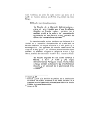213
___________________________________________________

poder económico, así como de crudo racismo que existe en el
mundo, en América Latina y en el Perú, no permitan ese pronto
diálogo.
El filósofo interculturalista sostiene:
La filosofía de la liberación Latinoamericana,...
marca el giro innovador por el que la reflexión
filosófica en América Latina,... entronca con la
realidad social y la cultura del subcontinente,
empezando así ese discurso propio marcado por
diferencias contextuales y culturales”.275
Ya sostuvimos en las páginas anteriores, que el discurso de la
Filosofía de la Liberación Latinoamericana, no ha sido sino, un
discurso académico, sin mayor influencia en la vida política y el
discurso político. Como reiteramos, los filósofos liberacionistas con
excepción de muy pocos276, no emitieron pronunciamiento alguno
respecto a los problemas indígenas de Chiapas en México o, algo
sobre el problema del terrorismo o el cultivo de la coca en los Andes.
"La filosofía empieza de esta suerte -continúa el
filósofo-, a tener un rostro y una lengua
latinoamericanos. Pero justo en esa misma medida
empieza también a distinguirse de otras formas de
filosofía; y en especial, de la (dominante) forma
europea".277

275
276

277

Ibídem, p. 34.
Enrique Dussel, que denunció la práctica de la esterilización
forzada de las mujeres indígenas en los andes peruanos, en el
Congreso Mundial de Filosofía realizado en el Estado de Boston,
Estados Unidos de Norteamérica.
Ibídem, p. 34

 