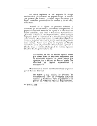 214
___________________________________________________

Un detalle importante en esta propuesta de diálogo
intercultural es, ¿en que idioma nos propone dialogar el filósofo?
¿En quechua? ¿En aymara? ¿En alguna lengua amazónica?, ¿En
Inglés...? Pensamos que la relectura del capítulo IX de este libro,
viene al caso.
Mientras no se superen los problemas materiales y
espirituales que dividen al mundo, consideramos como plausibles las
propuestas que Fornet Betancourt nos sugiere en el libro motivo de
nuestro comentario, tales como: " Pensamiento Iberoamericano:
¿Base para un modelo de Filosofía Intercultural? Sobre el Estilo que
se propone. Sobre la comprensión de la filosofía que se presupone
como hipótesis. ¡Desde dónde y cómo hacer filosofía hoy? Hacía un
esbozo de programas o modelos de filosofía intercultural a partir de
ibero América. Puntos claves para un programa de filosofía
intercultural desde el pensamiento iberoamericano. Aprender a
filosofar desde el contexto del diálogo de las culturas, Supuestos
filosóficos del diálogo intercultural, etc.
"En concreto se trata de esbozar algunas líneas
que ilustren cómo un encuentro responsable con
las tradiciones indígenas no puede menos que
significar para la filosofía en América Latina una
necesidad
de
urgente
trasformación
y
renovación"278
De esta manera el filósofo presenta una serie de "propuestas
para la discusión del tema".
"Ha habido y hay todavía, un problema de
relacionamiento entre las tradiciones culturales
indígenas y la filosofía. Pero, el problema no lo
generan las tradiciones indígenas de pensamiento,
278

Ibídem, p. 235

 