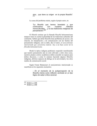 215
___________________________________________________

sino... que tiene su origen en la propia filosofía".
279

La causa del problema estaría, según el propio autor, en:
"La filosofía que hemos heredado y que
continuamos
con
nuestros
métodos
monoculturales,... y no las tradiciones indígenas de
pensamiento".280
El filósofo sostiene que la llamada filosofía latinoamericana
tampoco tiene en cuenta la pluralidad de las tradiciones culturales del
continente. Señala que dicha filosofía tiene problemas de acceso y de
relación, de interpelación y de comunicación con las fuentes del
pensamiento indígena; esto se debe, dice el autor, al eurocentrismo
interiorizado que caracteriza todavía hoy a un buen sector de la
filosofía latinoamericana.
Desde la óptica indígena podríamos responder manifestando
que nuestro pensamiento aún no está cultivado y entre otras cosas,
nuestros propios centros académicos deben conceder un espacio para
dichos discursos, o como lo estamos haciendo algunos filósofos
indígenas, abrirnos espacios de diálogo en la universidad y los otros
medios de comunicación social.
Según Fornet Betancourt el eurocentrismo interiorizado se
manifiesta en los siguientes momentos:
- En el momento de la autopercepción de la
filosofía misma como reflexión centrada en un tipo
lógico de saber crítico-racional.

279
280

Ibídem, p. 236
Ibídem, p. 236

 