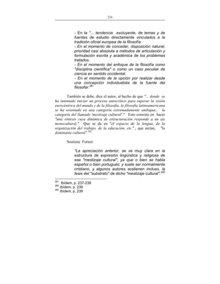 216
___________________________________________________

- En la "... tendencia excluyente, de temas y de
fuentes de estudio directamente vinculados a la
tradición oficial europea de la filosofía.
- En el momento de conceder, disposición natural,
prioridad casi absoluta a métodos de articulación y
formulación escrita y académica de los problemas
tratados.
- En el momento del enfoque de la filosofía como
"disciplina científica" o como un caso peculiar de
ciencia en sentido occidental.
- En el momento de la opción por realizar desde
una concepción individualista de la fuente del
filosofar.281
También se debe, dice el autor, al hecho de que "... donde se
ha intentado iniciar un proceso autocrítico para superar la visión
eurocéntrica del mundo y de la filosofía, la filosofía latinoamericana
se ha orientado en una categoría extremadamente ambigua... la
categoría del llamado 'mestizaje cultural'." Esto consiste en hacer
"una síntesis cuya dinámica de estructuración responde a un eje
monocultural." Que se da en "el espacio de la lengua, de la
organización del trabajo, de la educación, etc."., que serían, "la
dominante cultural".282
Sostiene Fornet:
"La apreciación anterior, se ve muy clara en la
estructura de expresión lingüística y religiosa de
ese "mestizaje cultural", ya que o bien se habla
español o bien portugués; y suele ser normalmente
cristiano, y algunos autores sostienen incluso, la
tesis del "substrato" de dicho "mestizaje cultural".283
281

Ibídem, p. 237-238
Ibídem, p. 239
283
Ibídem, p. 239
282

 