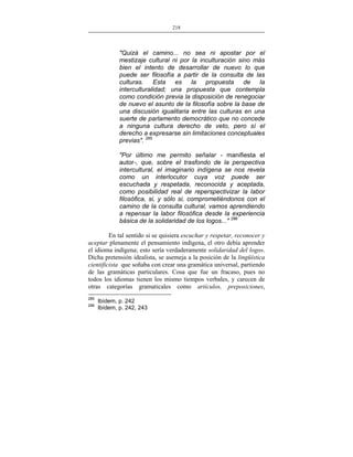218
___________________________________________________

"Quizá el camino... no sea ni apostar por el
mestizaje cultural ni por la inculturación sino más
bien el intento de desarrollar de nuevo lo que
puede ser filosofía a partir de la consulta de las
culturas. Esta es la propuesta de la
interculturalidad; una propuesta que contempla
como condición previa la disposición de renegociar
de nuevo el asunto de la filosofía sobre la base de
una discusión igualitaria entre las culturas en una
suerte de parlamento democrático que no concede
a ninguna cultura derecho de veto, pero sí el
derecho a expresarse sin limitaciones conceptuales
previas". 285
"Por último me permito señalar - manifiesta el
autor-, que, sobre el trasfondo de la perspectiva
intercultural, el imaginario indígena se nos revela
como un interlocutor cuya voz puede ser
escuchada y respetada, reconocida y aceptada,
como posibilidad real de reperspectivizar la labor
filosófica, si, y sólo si, comprometiéndonos con el
camino de la consulta cultural, vamos aprendiendo
a repensar la labor filosófica desde la experiencia
básica de la solidaridad de los logos..." 286
En tal sentido si se quisiera escuchar y respetar, reconocer y
aceptar plenamente el pensamiento indígena, el otro debía aprender
el idioma indígena; esto sería verdaderamente solidaridad del logos.
Dicha pretensión idealista, se asemeja a la posición de la lingüística
cientificista que soñaba con crear una gramática universal, partiendo
de las gramáticas particulares. Cosa que fue un fracaso, pues no
todos los idiomas tienen los mismo tiempos verbales, y carecen de
otras categorías gramaticales como artículos, preposiciones,
285
286

Ibídem, p. 242
Ibídem, p. 242, 243

 