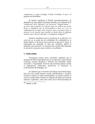 219
___________________________________________________

conjunciones, o como el griego, el latín, el alemán, el ruso y el
quechua son declinables.
Se trataría -manifiesta el filósofo americano-germano-, de
despedirse de viejos hábitos de pensar aferrados a las categorías de la
"asimilación" de lo "diferente" a lo "universal". Propone buscar, "...
un nuevo tipo ecuménico de relación entre las culturas que acaso
lleven a vislumbrar que la universalidad se hace en y por la
solidaridad de los logos. Para nosotros, pues, la primera tarea es
entonces la de intentar hacer posible ya desde ahora la solidaria
relación entre "nuestra" filosofía y el imaginario indígena".287
Nosotros concebimos que la asimilación de lo diferente a lo
universal, no se pueda dar por solidaridad. Por solidaridad no se
podría admitir, lo incorrecto como correcto, lo pero por lo mejor, lo
inapropiado por apropiado, lo falso por verdadero; admitir lo
particular como universal. Lo racional como sostiene Miró Quesada,
es universal y necesario, justo, simétrico y no arbitrario.
3. CONCLUSION:

Terminamos nuestro breve comentario señalando que la
propuesta de Raúl Fornet Betancourt no es nada nuevo, pues muchas
corrientes, escuelas filosóficas y filósofos han pretendido similar
"novedad" y "originalidad". Entre las más recientes podemos señalar
el pragmatismo, utilitarismo, positivismo, el marxismo, el
existencialismo de Heidegger, etc.
No dudamos que el momento del diálogo intercultural llegue,
pero ello será cuando dejemos nuestro individualismo y hayamos
crecido en cultura, en cultura espiritualidad y en valores sociales; lo
cual no se podrá lograr mientras no salgamos del fango de la miseria
material y espiritual y, entre otras cosas, de los altos porcentajes de
287

Ibídem, p. 243.

 