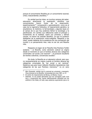 22
___________________________________________________

porque el conocimiento filosófico es un conocimiento racional,
crítico, trascendental y teorético.13
Es verdad que los inkas, en muchos campos del saber,
estuvieron alcanzando la explicación científica; sus
conocimientos
fueron
frutos
de
la
observación,
experimentación14, comparación y generalización, como es el
caso de la ingeniería hidráulica, el mejoramiento genético, la
arquitectura, la medicina, la farmacología y algunas leyes en
el campo de lo que hoy podemos llamar la sociología y la
planificación. En cambio sus reflexiones sobre el principio y
fundamento de la realidad, sobre sus primeras y últimas
causas, no fueron de carácter filosófico, ya que no pudieron
desligarse de la explicación mítico-religiosa. Respecto a los
inkas, puede hablarse de la existencia de una concepción del
mundo o un pensamiento inka, más no así de una filosofía
inka.
Respecto al origen de la Filosofía Inka Pacheco Farfán
sostiene: “...la filosofía, como elemento cultural se origina
desde el momento en que el hombre alcanza dos categorías
universales: ser social y ser racional” “...es producto resultante
de mentes colectivas, conciencias sociales”.
Sin duda, la filosofía es un elemento cultural, pero que,
no necesariamente se origina cuando el hombre alcanza las
categorías universales de “ser social y ser racional”.
Sabemos que para hacer reflexión filosófica necesitamos más
categorías de las que Pacheco menciona;15 no en vano
13
14
15

Miro Quesada, señala que lo racional es universal y necesario.
Para iniciarse en la filosofía. Universidad de Lima 1981, p. 21.
El centro de mejoramiento de Moray, en Maras, Cusco.
Además, no se puede demostrar que los conceptos ayllu runa
kay y, yuyayniyoq kay, fueran efectivamente utilizados por los
andinos o los inkas; en todo caso estamos suponiendo que si lo

 