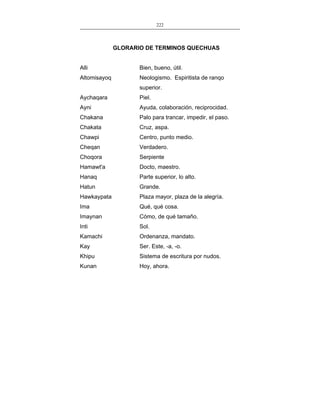 222
___________________________________________________

GLORARIO DE TERMINOS QUECHUAS
Alli

Bien, bueno, útil.

Altomisayoq

Neologismo. Espiritista de ranqo
superior.

Aychaqara

Piel.

Ayni

Ayuda, colaboración, reciprocidad.

Chakana

Palo para trancar, impedir, el paso.

Chakata

Cruz, aspa.

Chawpi

Centro, punto medio.

Cheqan

Verdadero.

Choqora

Serpiente

Hamawt'a

Docto, maestro.

Hanaq

Parte superior, lo alto.

Hatun

Grande.

Hawkaypata

Plaza mayor, plaza de la alegría.

Ima

Qué, qué cosa.

Imaynan

Cómo, de qué tamaño.

Inti

Sol.

Kamachi

Ordenanza, mandato.

Kay

Ser. Este, -a, -o.

Khipu

Sistema de escritura por nudos.

Kunan

Hoy, ahora.

 