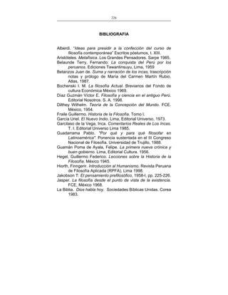 226
___________________________________________________

BIBLIOGRAFIA
Alberdi. “Ideas para presidir a la confección del curso de
filosofía contemporánea” Escritos póstumos, t. XIII.
Aristóteles. Metafísica. Los Grandes Pensadores. Sarpe 1985.
Belaunde Terry, Fernando: La conquista del Perú por los
peruanos. Ediciones Tawantinsuyu, Lima, 1959
Betanzos Juan de. Suma y narración de los incas, trascripción
notas y prólogo de María del Carmen Martín Rubio.
Atlas, 1987.
Bochenski I. M. La filosofía Actual. Breviarios del Fondo de
cultura Económica México 1969.
Díaz Guzmán Víctor E. Filosofía y ciencia en el antiguo Perú.
Editorial Nosotros. S. A. 1998.
Dilthey Wilhelm. Teoría de la Concepción del Mundo. FCE.
México, 1954.
Fraile Guillermo. Historia de la Filosofía. Tomo I.
García Uriel. El Nuevo Indio. Lima, Editorial Universo, 1973.
Garcilaso de la Vega, Inca. Comentarios Reales de Los Incas.
T. I. Editorial Universo Lima 1985.
Guadarrama Pablo. "Por qué y para qué filosofar en
Latinoamérica". Ponencia sustentada en el III Congreso
Nacional de Filosofía. Universidad de Trujillo, 1988.
Guamán Poma de Ayala, Felipe. La primera nueva crónica y
buen gobierno. Lima, Editorial Cultura. 1956.
Hegel, Guillermo Federico. Lecciones sobre la Historia de la
Filosofía. México 1945.
Hiorth, Finngerir. Introducción al Humanismo. Revista Peruana
de Filosofía Aplicada (RPFA), Lima 1998.
Jakobson T: El pensamiento prefilosófico, 1958-I, pp. 225-226.
Jasper. La filosofía desde el punto de vista de la existencia.
FCE, México 1968.
La Biblia. Dios habla hoy. Sociedades Bíblicas Unidas. Corea
1983.

 