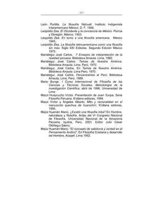 227
___________________________________________________

León Portilla. La filosofía Náhuatl. Instituto Indigenista
Interamericano México. D. F. 1956.
Leopoldo Zea. El Occidente y la conciencia de México. Porrúa
y Obregón, México, 1953.
Leopoldo Zea. En torno a una filosofía americana. México
1945,
Leopoldo Zea. La filosofía latinoamericana como una filosofía
sin más. Siglo XXI Editores. Segundo Edición México
1975.
Mariátegui José Carlos. 7 Ensayos de interpretación de la
realidad peruana. Biblioteca Amauta. Lima, 1980.
Mariátegui José Carlos. Temas de Nuestra América.
Biblioteca Amauta. Lima, Perú, 1970.
Mariátegui, José Carlos. En Temas de Nuestra América.
Biblioteca Amauta. Lima Perú. 1970.
Mariátegui, José Carlos. Peruanicemos al Perú. Biblioteca
Amauta, Lima, Perú. 1988.
Mario Bunge. I Curso Internacional de Filosofía de las
Ciencias y Técnicas Sociales, Metodología de la
investigación Científica, abril de 1996, Universidad de
Lima.
Mazzi Huaycucho Víctor. Presentación de Juan Yunpa, Serie
Filosofía Peruana. K'ollana editores, 1994.
Mazzi Víctor y Ángeles Alberto: Mito y racionalidad en el
manuscrito quechua de huarochirí, K'ollana editores,
1995.
Mejía Huamán Mario. ¿Existió una filosofía Inka? En Hombre,
naturaleza y filosofía. Actas del VI Congreso Nacional
de Filosofía, Universidad Nacional de la Amazonía
Peruana. Iquitos, Perú, 2001. Editor Julio César
Olórtegui Sáenz.
Mejía Huamán Mario. “El concepto de sabiduría y verdad en el
Pensamiento Andino". En Filosofía Cristiana y desarrollo
del Hombre, Acapef. Lima 1992.

 