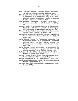 229
___________________________________________________

Miró Quesada Cantuarias, Francisco. Filosofía Inculturada.
Ver: Hombre, Sociedad y Política. Ariel. Lima, 1992.
Miró Quesada Cantuarias, Francisco. Las lógicas Heterodoxas
y el problema de la unidad de la Lógica de en Lógica:
Aspectos formales y filosóficos. Pontificia Universidad
Católica del Perú. Fondo Editorial. 1978.
Miró Quesada Cantuarias, Francisco. Humanismo y
Revolución. Lima. Casa de la Cultura del Perú, 1969, p.
91.
Mosterín Jesús. En Universidad Nacional de San Agustín,
Facultad de Filosofía y Humanidades. IV Congreso
Nacional de Filosofía. Resúmenes de Ponencias. 1991.
Mosterín Jesús. Historia de la Filosofía 1. Pensamiento
Arcaico. Alianza Editorial, S.A. Madrid, 1983.
Pacheco Farfán, Juvenal. La Filosofía Inka y su Proyección al
Futuro. Universidad Nacional San Antonio Abad del
Cusco. 1994.
Peña Cabrera, Antonio. "La Racionalidad Occidental y la
Racionalidad Andina", en la Racionalidad. Universidad
Nacional Mayor de San Marcos. Instituto de
Investigaciones Humanísticas. Juan Camacho Editor.
Lima 1988.
Peña Cabrera, Antonio. El lenguaje y la constitución del
hombre occidental, en Lenguaje y concepciones del
mundo. Asociación Cultural Peruano Alemana. 1987.
Peñaloza Ramella, Walter. El discurso de Parménides.
Editado por Ignacio Prado Pastor. 1973.
Peralta Vásquez, Antero. Revista de la Facultad de letras.
Universidad Nacional San Agustín de Arequipa.
Peralta, Arturo. El Pez de Oro. La Paz. Editorial Canata 1957.
Platón. Diálogos Escogidos. Librería Ateneo, Editorial. Cuarta
Edición. Argentina 1966. P. 320.
Pontificia Universidad Católica del Perú. Revista Nueva Serie,
2, Lima, 1977 p. 1.

 