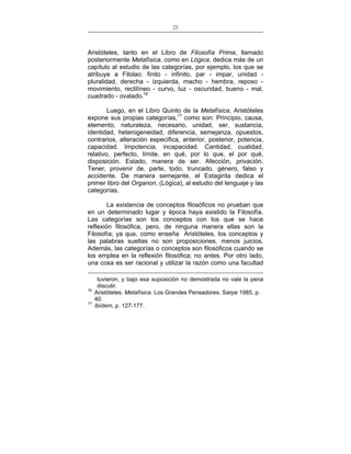 23
___________________________________________________

Aristóteles, tanto en el Libro de Filosofía Prima, llamado
posteriormente Metafísica, como en Lógica, dedica más de un
capítulo al estudio de las categorías, por ejemplo, los que se
atribuye a Filolao: finito - infinito, par - impar, unidad pluralidad, derecha - izquierda, macho - hembra, reposo movimiento, rectilíneo - curvo, luz - oscuridad, bueno - mal,
cuadrado - ovalado.16
Luego, en el Libro Quinto de la Metafísica, Aristóteles
expone sus propias categorías,17 como son: Principio, causa,
elemento, naturaleza, necesario, unidad, ser, sustancia,
identidad, heterogeneidad, diferencia, semejanza, opuestos,
contrarios, alteración específica, anterior, posterior, potencia,
capacidad. Impotencia, incapacidad. Cantidad, cualidad,
relativo, perfecto, límite, en qué, por lo que, el por qué,
disposición. Estado, manera de ser. Afección, privación.
Tener, provenir de, parte, todo, truncado, género, falso y
accidente. De manera semejante, el Estagirita dedica el
primer libro del Organon, (Lógica), al estudio del lenguaje y las
categorías.
La existencia de conceptos filosóficos no prueban que
en un determinado lugar y época haya existido la Filosofía.
Las categorías son los conceptos con los que se hace
reflexión filosófica, pero, de ninguna manera ellas son la
Filosofía; ya que, como enseña Aristóteles, los conceptos y
las palabras sueltas no son proposiciones, menos juicios.
Además, las categorías o conceptos son filosóficos cuando se
los emplea en la reflexión filosófica; no antes. Por otro lado,
una cosa es ser racional y utilizar la razón como una facultad

16
17

tuvieron, y bajo esa suposición no demostrada no vale la pena
discutir.
Aristóteles. Metafísica. Los Grandes Pensadores. Sarpe 1985, p.
40.
Ibídem, p. 127-177.

 