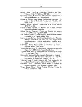 230
___________________________________________________

Revista Areté. Pontificia Universidad Católica del Perú.
Volumen VI No. 1. 1994 pp. 105-106.
Rivara de Tuesta, María Luisa. "Pensamiento prehispánico y
filosofía e Ideología en Latinoamérica".
Rivara de Tuesta, María Luisa. La identidad nacional. En
Archivos de la Sociedad Peruana de Filosofía. VIII.
Lima, 2003.
Robledo Gómez, Antonio. La Filosofía en el Brasil. México
1946, VII p. 189.
Salazar Bondy Augusto. La filosofía en el Perú. Librería
Studium Ediciones. Lima 1984.
Salazar Bondy, Augusto. ¿Existe una filosofía en nuestra
América? México. Siglo XXI. 1968.
San Agustín. Obras, El Libre Albedrío. Biblioteca de Autores
Cristianos. T. III, p. 223. Madrid 1971.
Scannone Juan Carlos. Sabiduría Popular, símbolo y filosofía.
Diálogo intercultural en torno de una interpretación
Latinoamericana. Editorial Guadalupe. Buenos aires.
1984.
Sobrevilla, David. Repensando la Tradición Nacional I.
Editorial. Hipatía. Lima. 1988.
Tamayo Herrera, José A. Historia del Indigenismo cuzqueño
Siglos XVI - XX. Instituto Nacional de Cultura.
Taylor Gerald. Ritos y Tradiciones de Huarochirí del Silgo
XVII. IEP. Perú 1987.
Universidad Nacional de San Agustín, Facultad de Filosofía y
Humanidades. IV Congreso Nacional de Filosofía.
Resúmenes de Ponencias. 1991 pp. 118-119.
Valcárcel, Luís E. Ruta Cultural del Perú. Colección de
Autores Peruanos. Lima Editorial Universo, 1973.
Valcárcel, Luís E. Tempestad en los Andes. Colección de
Autores Peruanos. Lima, Editorial Universo. 1973.
Vargas Llosa, Mario. Utopía Arcaica. México, Fondo de
Cultura Económica, 1998.

 