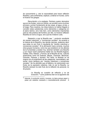 24
___________________________________________________

de conocimiento y, otra la racionalidad para hacer reflexión
filosófica, para enfrentarse, explicar y ordenar el mundo, como
lo hicieron los griegos.
Recurriendo a la analogía, Pacheco quiere demostrar
que en los Andes, como en Grecia, se concibió como el primer
principio y primer fundamento de las cosas, el agua, el aire, y
el fuego. Para nosotros, los inkas todavía no habían llegado a
concebir estas substancias como elementos o categorías en
el plano teórico, sino más bien, como elementos importantes
para la vida práctica del hombre; por ello, no hicieron reflexión
filosófica en torno al agua, sino que les rindieron culto.
Respecto a que la filosofía sea “...producto resultante
de mentes colectivas” y “conciencias sociales”, de acuerdo a
la historia de la filosofía y las demás ciencias, podemos decir
que estas no son fruto ni resultante de “mentes colectivas y
conciencias sociales”. Si la afirmación fuera correcta, muchos
otros grupos humanos, como los que existieron en los albores
de la humanidad y existen hoy, tendrían también una filosofía
y con mayor razón podríamos hablar de una filosofía Egipcia,
Caldea, Siria, Hebrea, y Fenicia; de la filosofía de las culturas
americanas como los Aztecas, Mayas, Chavines, Mochicas,
Chimúes, Paracas y Aymara. Por tanto, la filosofía no se
origina con el surgimiento de las categorías: racionalidad y ser
social, como tampoco por “mentes colectivas y conciencias
sociales”. Se ha admitido que el folklore y la cosmovisión son
frutos de la expresión colectiva, más no así la filosofía. La
filosofía siempre ha sido fruto de la reflexión de personal, no
de grupos.
La filosofía es cuestión de reflexión y no de
evolución,18 como podemos leer en la siguiente cita
18

Además, la evolución social y humana, no tiene porque seguir o
pasar por estadios necesaria o inexorablemente precisos. A

 
