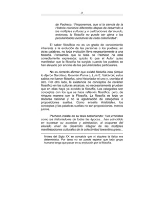 25
___________________________________________________

de Pacheco: “Proponemos, que si la ciencia de la
Historia reconoce diferentes etapas de desarrollo a
las múltiples culturas y o civilizaciones del mundo,
entonces, la filosofía no puede ser ajena a las
peculiaridades evolutivas de cada colectividad”.
El saber filosófico no es un grado de conocimiento
inherente a la evolución de las personas o los pueblos; en
otras palabras, no toda evolución lleva necesariamente a una
filosofía. Pensamos que la tesis de Pacheco no está
correctamente expresada; quizás lo que el Autor quiso
manifestar que la filosofía ha surgido cuando los pueblos se
han elevado por encima de las peculiaridades particulares.
No es correcto afirmar que existió filosofía inka porque
lo dijeron Garcilaso, Guamán Poma o, Luís E. Valcárcel; estos
sabios no fueron filósofos, sino historiador el uno y, cronista el
otro. Por otro lado, la existencia de conceptos de carácter
filosófico en las culturas arcaicas, no necesariamente prueban
que en ellas haya ya existido la filosofía. Las categorías son
conceptos con los que se hace reflexión filosófica; pero, de
ninguna manera son la Filosofía. La filosofía es todo un
discurso racional y no la aglutinación de categorías o
proposiciones sueltas. Como enseña Aristóteles, los
conceptos y las palabras sueltas no son proposiciones, menos
juicios.
Pacheco insiste en su tesis sosteniendo: “Los cronistas
como los historiadores de todas las épocas... han coincidido
en expresar su asombro y admiración, al ocuparse del
elevado nivel de desarrollo integral de las múltiples
manifestaciones culturales de la colectividad tawantinsuyana...
finales del Siglo XX se concebía que ni siquiera la física era
determinista. Por tanto no se puede esperar que todo grupo
humano tenga que pasar en su evolución por la filosofía.

 