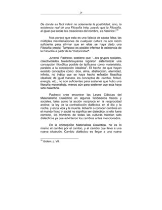 26
___________________________________________________

De donde es fácil inferir no solamente la posibilidad, sino, la
existencia real de una Filosofía Inka, puesto que la Filosofía,
al igual que todas las creaciones del hombre, es histórica”.19
Nos parece que esta es una falacia de causa falsa; las
múltiples manifestaciones de cualquier cultura no son razón
suficiente para afirmar que en ellas se haya dado una
Filosofía propia. Tampoco es posible inferirse la existencia de
la Filosofía a partir de la "historicidad".
Juvenal Pacheco, sostiene que “...los grupos sociales,
colectividades tawantinsuyanas lograron sistematizar una
concepción filosófica posible de tipificarse como materialista,
paralelo a la concepción idealista”. El hecho de que hayan
existido conceptos como: dios, alma, abstracción, eternidad,
infinito, no indica que se haya hecho reflexión filosófica
idealista; de igual manera, los conceptos de: cambio, finitud,
energía, etc., no son suficientes para sostener que hubo una
filosofía materialista, menos aún para sostener que esta haya
sido dialéctica.
Pacheco cree encontrar las Leyes Clásicas del
Materialismo Dialéctico en algunos fenómenos físicos y
sociales, tales como la acción recíproca en la reciprocidad
andina; la ley de la contradicción dialéctica en el día y la
noche, y en la vida y la muerte. Advertir o conocer cambios en
el mundo físico y social no significa ser dialéctico; si ello fuera
correcto, los hombres de todas las culturas habrían sido
dialécticos ya que advirtieron los cambios antes mencionados.
En la concepción Materialista Dialéctica, no es lo
mismo el cambio por el cambio, y el cambio que lleva a una
nueva situación. Cambio dialéctico es llegar a una nueva
19

Ibídem. p. VII.

 