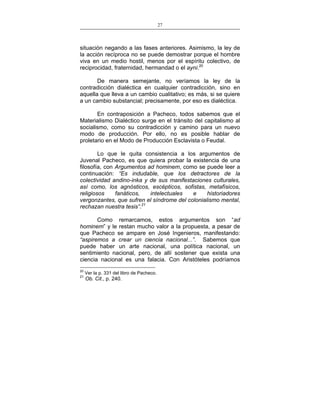 27
___________________________________________________

situación negando a las fases anteriores. Asimismo, la ley de
la acción recíproca no se puede demostrar porque el hombre
viva en un medio hostil, menos por el espíritu colectivo, de
reciprocidad, fraternidad, hermandad o el ayni.20
De manera semejante, no veríamos la ley de la
contradicción dialéctica en cualquier contradicción, sino en
aquella que lleva a un cambio cualitativo; es más, si se quiere
a un cambio substancial; precisamente, por eso es dialéctica.
En contraposición a Pacheco, todos sabemos que el
Materialismo Dialéctico surge en el tránsito del capitalismo al
socialismo, como su contradicción y camino para un nuevo
modo de producción. Por ello, no es posible hablar de
proletario en el Modo de Producción Esclavista o Feudal.
Lo que le quita consistencia a los argumentos de
Juvenal Pacheco, es que quiera probar la existencia de una
filosofía, con Argumentos ad hominem, como se puede leer a
continuación: “Es indudable, que los detractores de la
colectividad andino-inka y de sus manifestaciones culturales,
así como, los agnósticos, escépticos, sofistas, metafísicos,
religiosos
fanáticos,
intelectuales
e
historiadores
vergonzantes, que sufren el síndrome del colonialismo mental,
rechazan nuestra tesis”.21
Como remarcamos, estos argumentos son “ad
hominem” y le restan mucho valor a la propuesta, a pesar de
que Pacheco se ampare en José Ingenieros, manifestando:
“aspiremos a crear un ciencia nacional...”. Sabemos que
puede haber un arte nacional, una política nacional, un
sentimiento nacional, pero, de allí sostener que exista una
ciencia nacional es una falacia. Con Aristóteles podríamos
20

21

Ver la p. 331 del libro de Pacheco.

Ob. Cit., p. 240.

 