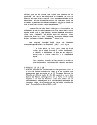 28
___________________________________________________

afirmar que no es posible que exista una ciencia de “lo
particular”. La ciencia es siempre de lo universal. Se conoce
siempre a través de lo universal, como señala Aristóteles en la
Metafísica: “El arte comienza cuando de una gran suma de
nociones experimentales se desprende un solo juicio universal
que se aplica a todos los casos semejantes". 22
Juvenal Pacheco ha debido dialogar con los clásicos de
la filosofía y con aquellos pensadores que han tratado estos
temas antes que él; por ejemplo: Antero Peralta, Humberto
Vidal Unda, Leopoldo Zea, Adolfo Vázquez Vázquez, Juan
Scannone, Francisco Miró Quesada Cantuarias, María Luisa
Rivara de Tuesta o David Sobrevilla,23 entre otros.
Del Internet pudimos bajar parte del discurso
sustentado por Pacheco en Argentina (2002), como sigue:
"... el único sabio, el único genio, para mí es el
pueblo, es la masa. Por que la cultura, la filosofía,
la ciencia, la tecnología, el arte, en su conjunto,
estructuran la mente colectiva y la conciencia
social".
"Acá, nosotros también teníamos cultura, teníamos
una cosmovisión, teníamos una ciencia, es cierto
22
23

Aristóteles Ob. Cit., p. 28.
El Autor, después que habíamos hecho una apreciación crítica a
la obra de Juvenal Pacheco en 1995, y al día siguiente que
sustentamos esta ponencia, en el VI Congreso Nacional de
Filosofía, en el Perú, Iquitos 4 - Oct. 96, presentó su nuevo libro
titulado La filosofía contemporánea en el Perú; en él escribe
respecto a la obra de Pacheco: “Este libro podría ser un
paradigma más bien negativo de la unión entre un remanente del
marxismo vulgar y la pretensión de que ha habido una filosofía
inca”. Sobrevilla David. Lima 1996, p. 443.

 