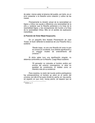 30
___________________________________________________

de saber, menos saber al alcance del pueblo, por tanto, es un
error presentar a la filosofía como creación y cultivo de las
masas.
Precisamente la división actual de la racionalidad en
lógica y mítica nos ayuda a diferencia una racionalidad de la
otra y, sostener que la filosofía pertenece a la línea de la
racionalidad lógica, y las concepciones del mundo a la línea
de la racionalidad mítica. Mito en el sentido de explicación
maravillosa.
2) Posición de Víctor Mazzi Huaycucho.
En un pequeño libro titulado Presentación de Juan
Yunpa, el Autor defiende la existencia de una Filosofía inka y
sostiene:
“Desde luego, no era una filosofía tal como la que
se conoce en occidente, tuvo distinta significación y
un singular modelo de entendimiento del
universo”.24
Si dicho saber tuvo una significación singular, no
debemos confundirla con la filosofía. Luego Mazzi sostiene:
“El pensador no colocaba al hombre andino por
encima del entorno cosmogónico, lo sitúa en
igualdad de condiciones, le trataba como un
miembro más de su existencia
Para nosotros, la visión del mundo andino prehispánico
fue antropocéntrica; el hombre se ubicó en el centro del
universo, por ello él fue quien dividió la, pacha, en: kay pacha,
(el espacio en que vive); hanaq pacha, (el espacio que se
24

Ibídem. p. 7.

 