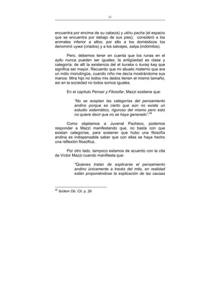 31
___________________________________________________

encuentra por encima de su cabeza) y ukhu pacha (el espacio
que se encuentra por debajo de sus pies); consideró a los
animales inferior a ellos; por ello a los domésticos los
denominó uywa (criados) y a los salvajes, salqa.(indómitos).
Pero, debemos tener en cuenta que los runas en el
ayllu nunca pueden ser iguales; la antigüedad es clase y
categoría; de allí la existencia del el kuraka o kuraq kaq que
significa ser mayor. Recuerdo que mi abuelo materno que era
un indio monolingüe, cuando niño me decía mostrándome sus
manos: Mira hijo no todos mis dedos tienen el mismo tamaño,
así en la sociedad no todos somos iguales.
En el capítulo Pensar y Filosofar, Mazzi sostiene que:
“No se aceptan las categorías del pensamiento
andino porque es cierto que aún no existe un
estudio sistemático, riguroso del mismo pero esto
no quiere decir que no se haya generado”.25
Como objetamos a Juvenal Pacheco, podemos
responder a Mazzi manifestando que, no basta con que
existan categorías, para sostener que hubo una filosofía
andina es indispensable saber que con ellas se haya hecho
una reflexión filosófica.
Por otro lado, tampoco estamos de acuerdo con la cita
de Víctor Mazzi cuando manifiesta que:
"Quienes tratan de explicarse el pensamiento
andino únicamente a través del mito, en realidad
están proponiéndose la explicación de las causas

25

Ibídem Ob. Cit. p. 26

 