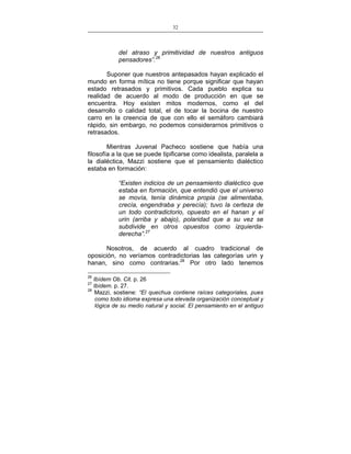 32
___________________________________________________

del atraso y primitividad de nuestros antiguos
pensadores”.26
Suponer que nuestros antepasados hayan explicado el
mundo en forma mítica no tiene porque significar que hayan
estado retrasados y primitivos. Cada pueblo explica su
realidad de acuerdo al modo de producción en que se
encuentra. Hoy existen mitos modernos, como el del
desarrollo o calidad total, el de tocar la bocina de nuestro
carro en la creencia de que con ello el semáforo cambiará
rápido, sin embargo, no podemos considerarnos primitivos o
retrasados.
Mientras Juvenal Pacheco sostiene que había una
filosofía a la que se puede tipificarse como idealista, paralela a
la dialéctica, Mazzi sostiene que el pensamiento dialéctico
estaba en formación:
“Existen indicios de un pensamiento dialéctico que
estaba en formación, que entendió que el universo
se movía, tenía dinámica propia (se alimentaba,
crecía, engendraba y perecía); tuvo la certeza de
un todo contradictorio, opuesto en el hanan y el
urin (arriba y abajo), polaridad que a su vez se
subdivide en otros opuestos como izquierdaderecha”.27
Nosotros, de acuerdo al cuadro tradicional de
oposición, no veríamos contradictorias las categorías urin y
hanan, sino como contrarias.28 Por otro lado tenemos
26

Ibídem Ob. Cit. p. 26
Ibídem. p. 27.
28
Mazzi, sostiene: “El quechua contiene raíces categoriales, pues
como todo idioma expresa una elevada organización conceptual y
lógica de su medio natural y social. El pensamiento en el antiguo
27

 