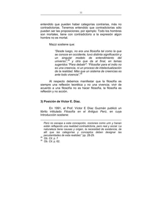 33
___________________________________________________

entendido que pueden haber categorías contrarias, más no
contradictorias. Tenemos entendido que contradictorias sólo
pueden ser las proposiciones; por ejemplo: Todo los hombres
son mortales, tiene con contradictorio a la expresión algún
hombre no es mortal.
Mazzi sostiene que:
“Desde luego, no era una filosofía tal como la que
se conoce en occidente, tuvo distinta significación y
un singular modelo de entendimiento del
universo”,29 y otra que da al final, en temas
sugeridos "Para debatir": “Filosofar para el indio no
es una creencia, ni un proceso de intelectualización
de la realidad. Más que un sistema de creencias es
ante todo vivencia”.30
Al respecto debemos manifestar que la filosofía es
siempre una reflexión teorética y no una vivencia; vivir de
acuerdo a una filosofía no es hacer filosofía, la filosofía es
reflexión y no acción.
3) Posición de Víctor E. Díaz.
En 1991, el Prof. Víctor E Díaz Guzmán publicó un
librito intitulado Filosofía en el Antiguo Perú, en cuya
Introducción sostiene:

29
30

Perú no escapa a esta concepción, nociones como urin y hanan
están reflejando una realidad contradictoria, pero real y social. La
naturaleza tiene causas y origen, la necesidad de existencia, de
allí que las categorías y conceptos deben designar las
peculiaridades de esta realidad.” pp. 28-29.
Ob. Cit. p. 7
Ob. Cit. p. 62.

 