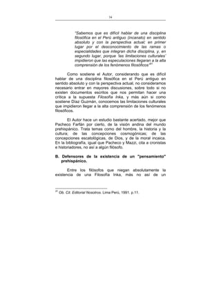 34
___________________________________________________

“Sabemos que es difícil hablar de una disciplina
filosófica en el Perú antiguo (incanato) en sentido
absoluto y con la perspectiva actual; en primer
lugar por el desconocimiento de las ramas o
especialidades que integran dicha disciplina, y, en
segundo lugar, porque ‘las limitaciones culturales’
impidieron que las especulaciones llegaran a la alta
comprensión de los fenómenos filosóficos”31
Como sostiene el Autor, considerando que es difícil
hablar de una disciplina filosófica en el Perú antiguo en
sentido absoluto y con la perspectiva actual, no consideramos
necesario entrar en mayores discusiones, sobre todo si no
existen documentos escritos que nos permitan hacer una
crítica a la supuesta Filosofía Inka, y más aún si como
sostiene Díaz Guzmán, conocemos las limitaciones culturales
que impidieron llegar a la alta comprensión de los fenómenos
filosóficos.
El Autor hace un estudio bastante acertado, mejor que
Pacheco Farfán por cierto, de la visión andina del mundo
prehispánico. Trata temas como del hombre, la historia y la
cultura; de las concepciones cosmogónicas; de las
concepciones escatológicas, de Dios, y de la moral incaica.
En la bibliografía, igual que Pacheco y Mazzi, cita a cronistas
e historiadores, no así a algún filósofo.
B. Defensores de la existencia de un "pensamiento"
prehispánico.
Entre los filósofos que niegan absolutamente la
existencia de una Filosofía Inka, más no así de un

31

Ob. Cit. Editorial Nosotros. Lima Perú, 1991. p.11.

 