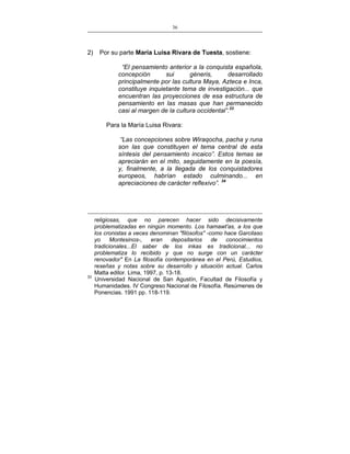 36
___________________________________________________

2)

Por su parte María Luisa Rivara de Tuesta, sostiene:
“El pensamiento anterior a la conquista española,
concepción
sui
géneris,
desarrollado
principalmente por las cultura Maya, Azteca e Inca,
constituye inquietante tema de investigación... que
encuentran las proyecciones de esa estructura de
pensamiento en las masas que han permanecido
casi al margen de la cultura occidental”.33
Para la María Luisa Rivara:
“Las concepciones sobre Wiraqocha, pacha y runa
son las que constituyen el tema central de esta
síntesis del pensamiento incaico”. Estos temas se
apreciarán en el mito, seguidamente en la poesía,
y, finalmente, a la llegada de los conquistadores
europeos, habrían estado culminando... en
apreciaciones de carácter reflexivo”. 34

33

religiosas, que no parecen hacer sido decisivamente
problematizadas en ningún momento. Los hamawt'as, a los que
los cronistas a veces denominan "filósofos" -como hace Garcilaso
yo
Montesinos-,
eran
depositarios
de
conocimientos
tradicionales...El saber de los inkas es tradicional... no
problematiza lo recibido y que no surge con un carácter
renovador" En La filosofía contemporánea en el Perú, Estudios,
reseñas y notas sobre su desarrollo y situación actual. Carlos
Matta editor. Lima, 1997, p. 13-18.
Universidad Nacional de San Agustín, Facultad de Filosofía y
Humanidades. IV Congreso Nacional de Filosofía. Resúmenes de
Ponencias. 1991 pp. 118-119.

 