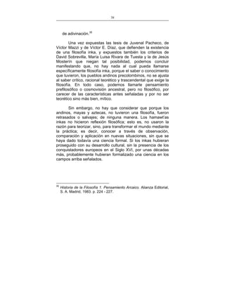 38
___________________________________________________

de adivinación.35
Una vez expuestas las tesis de Juvenal Pacheco, de
Víctor Mazzi y de Víctor E. Díaz, que defienden la existencia
de una filosofía inka, y expuestos también los criterios de
David Sobrevilla, María Luisa Rivara de Tuesta y la de Jesús
Mosterín que niegan tal posibilidad, podemos concluir
manifestando que, no hay nada al cual pueda llamarse
específicamente filosofía inka, porque el saber o conocimiento
que tuvieron, los pueblos andinos precolombinos, no se ajusta
al saber crítico, racional teorético y trascendental que exige la
filosofía. En todo caso, podemos llamarle pensamiento
prefilosófico o cosmovisión ancestral, pero no filosófico, por
carecer de las características antes señaladas y por no ser
teorético sino más bien, mítico.
Sin embargo, no hay que considerar que porque los
andinos, mayas y aztecas, no tuvieron una filosofía, fueron
retrasados o salvajes; de ninguna manera. Los hamawt’as
inkas no hicieron reflexión filosófica; esto es, no usaron la
razón para teorizar, sino, para transformar el mundo mediante
la práctica; es decir, conocer a través de observación,
comparación y aplicación en nuevas situaciones, sin que se
haya dado todavía una ciencia formal. Si los inkas hubieran
proseguido con su desarrollo cultural, sin la presencia de los
conquistadores europeos en el Siglo XVI, por unas décadas
más, probablemente hubieran formalizado una ciencia en los
campos arriba señalados.

35

Historia de la Filosofía 1. Pensamiento Arcaico. Alianza Editorial,
S. A. Madrid, 1983. p. 224 - 227.

 