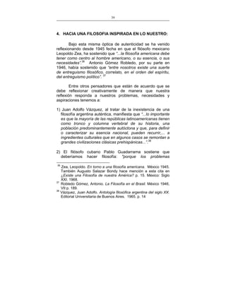 39
___________________________________________________

4. HACIA UNA FILOSOFIA INSPIRADA EN LO NUESTRO:
Bajo esta misma óptica de autenticidad se ha venido
reflexionando desde 1945 fecha en que el filósofo mexicano
Leopoldo Zea, ha sostenido que “...la filosofía americana debe
tener como centro al hombre americano, o su esencia, o sus
necesidades”.36 Antonio Gómez Robledo, por su parte en
1946, había sostenido que “entre nosotros existe una suerte
de entreguismo filosófico, correlato, en el orden del espíritu,
del entreguismo político”. 37
Entre otros pensadores que están de acuerdo que se
debe reflexionar creativamente de manera que nuestra
reflexión responda a nuestros problemas, necesidades y
aspiraciones tenemos a:
1) Juan Adolfo Vázquez, al tratar de la inexistencia de una
filosofía argentina auténtica, manifiesta que “...lo importante
es que la mayoría de las repúblicas latinoamericanas tienen
como tronco y columna vertebral de su historia, una
población predominantemente autóctona y que, para definir
o caracterizar su esencia nacional, pueden recurrir,... a
ingredientes culturales que en algunos casos se remontan a
grandes civilizaciones clásicas prehispánicas...”.38
2) El filósofo cubano Pablo Guadarrama sostiene que
deberíamos hacer filosofía: "porque los problemas
36

37
38

Zea, Leopoldo. En torno a una filosofía americana. México 1945.
También Augusto Salazar Bondy hace mención a esta cita en
¿Existe una Filosofía de nuestra América? p. 15. México: Siglo
XXI. 1968.
Robledo Gómez, Antonio. La Filosofía en el Brasil. México 1946,
VII p. 189.
Vázquez, Juan Adolfo. Antología filosófica argentina del siglo XX.
Editorial Universitaria de Buenos Aires. 1965. p. 14

 