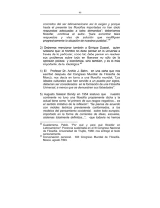40
___________________________________________________

concretos del ser latinoamericano así lo exigen y porque
hasta el presente las filosofías importadas no han dado
respuestas adecuadas a tales demandas”; deberíamos
filosofar, -continúa el autor- "para encontrar tales
respuestas y vías de solución que modifiquen
progresivamente la situación de nuestros pueblos”.39
3) Debemos mencionar también a Enrique Dussel, quien
sostiene que: el hombre no debe pensar en lo universal a
través de lo particular; como tal, debe pensar en resolver
sus problemas sobre todo en liberarse no sólo de la
opresión política y económica, sino también, y es lo más
importante, de la ideológica.40
4) El Profesor Dr. Archie J. Bahn, en una carta que nos
escribió después del Congreso Mundial de Filosofía de
Moscú, nos decía en torno a una filosofía mundial, “Los
ideales culturales que han servido a un pueblo por siglos,
deberían ser considerados en la formación de una Filosofía
Universal, a menos que se demuestren sus falsedades”.
5) Augusto Salazar Bondy en 1954 sostuvo que
nuestro
continente no tuvo una filosofía propiamente dicha y la
actual tiene como “el primero de sus rasgos negativos... es
el sentido imitativo de la reflexión”. “Se piensa de acuerdo
con moldes teóricos previamente conformados, a los
modelos del pensamiento occidental, sobre todo europeo,
importado en la forma de corrientes de ideas, escuelas,
sistemas totalmente definidos...”, -que todavía no hemos
39

40

Guadarrama, Pablo. "Por qué y para qué filosofar en
Latinoamérica". Ponencia sustentada en el III Congreso Nacional
de Filosofía. Universidad de Trujillo, 1988; nos entregó el texto
personalmente.
Conversación personal. XIX Congreso Mundial de Filosofía.
Moscú, agosto 1993.

 