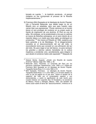 41
___________________________________________________

tomado en cuenta- “... la tradición vernácula... el pensar
indígena no fue incorporado al proceso de la filosofía
hispanoamericana..41
6) Francisco Miró Quesada en la Ideología de Acción Popular,
cita a Fernando Belaunde, que desde luego no es un
filósofo sino un estadista, pero que para nuestro caso
vienen bien sus expresiones: “Pocas naciones en el mundo
tienen el raro privilegio de contener en su propio suelo la
fuente de inspiración de una doctrina. El Perú es una de
ellas. Sin embargo, se ha anatemizado a los que no salimos
en busca de filosofías extranjeras, en el vano intento de un
importar ideas a un medio que hace siglos se distinguió en
producirlas.” 42 Así mismo el Filósofo en 1964, sostenía una
tesis parecida a la de Mariátegui, “Si el desgarramiento
consistía en el desconocimiento del ser del indio, la
reconciliación tenía que consistir en una afirmación del ser
del indio. No para negar el ser del blanco, no para rechazar
los grandes y eternos valores heredados de la cultura
hispánica y occidental, sino, sencillamente, para integrar lo
que desde el comienzo había sido separado”.43 Después de
41
42

43

Salazar Bondy, Augusto. ¿Existe una filosofía de nuestra
América? México: Siglo XXI, 1968. p. 39.
Belaunde Terry, Fernando: La conquista del Perú por los
peruanos. Ediciones Tawantinsuyo, Lima, 1959, p.17. Citado por
Francisco Miró Quesada en La ideología de Acción Popular.
Tipografía Santa Rosa. S. A. Lima 1964. p.10
Miró Quesada, Francisco. La ideología de Acción Popular.
Tipografía Santa Rosa. S. A. Lima 1964. p 13. El Autor añade a la
nota un pie de página en el que dice: “Sobre el sentido de la
negación del indio por el conquistador español y sus
descendientes, y sobre la significación de este hecho para
nuestra historia; ver Leopoldo Zea: El Occidente y la conciencia
de México. Porrúa y Obregón, México, 1953. Ver también del
mismo autor sobre el tema del “desconocimiento”; América en la

 