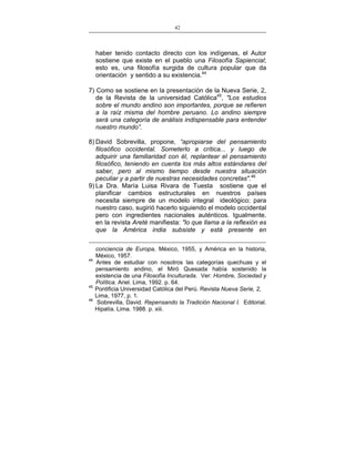 42
___________________________________________________

haber tenido contacto directo con los indígenas, el Autor
sostiene que existe en el pueblo una Filosofía Sapiencial;
esto es, una filosofía surgida de cultura popular que da
orientación y sentido a su existencia.44
7) Como se sostiene en la presentación de la Nueva Serie, 2,
de la Revista de la universidad Católica45, "Los estudios
sobre el mundo andino son importantes, porque se refieren
a la raíz misma del hombre peruano. Lo andino siempre
será una categoría de análisis indispensable para entender
nuestro mundo”.
8) David Sobrevilla, propone, “apropiarse del pensamiento
filosófico occidental. Someterlo a crítica... y luego de
adquirir una familiaridad con él, replantear el pensamiento
filosófico, teniendo en cuenta los más altos estándares del
saber, pero al mismo tiempo desde nuestra situación
peculiar y a partir de nuestras necesidades concretas".46
9) La Dra. María Luisa Rivara de Tuesta sostiene que el
planificar cambios estructurales en nuestros países
necesita siempre de un modelo integral ideológico; para
nuestro caso, sugirió hacerlo siguiendo el modelo occidental
pero con ingredientes nacionales auténticos. Igualmente.
en la revista Areté manifiesta: "lo que llama a la reflexión es
que la América india subsiste y está presente en

44

45
46

conciencia de Europa, México, 1955, y América en la historia,
México, 1957.
Antes de estudiar con nosotros las categorías quechuas y el
pensamiento andino, el Miró Quesada había sostenido la
existencia de una Filosofía Inculturada. Ver: Hombre, Sociedad y
Política. Ariel. Lima, 1992. p. 64.
Pontificia Universidad Católica del Perú. Revista Nueva Serie, 2,
Lima, 1977, p. 1.
Sobrevilla, David. Repensando la Tradición Nacional I. Editorial.
Hipatía. Lima. 1988. p. xiii.

 
