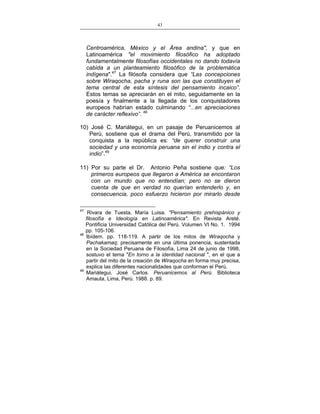 43
___________________________________________________

Centroamérica, México y el Área andina", y que en
Latinoamérica "el movimiento filosófico ha adoptado
fundamentalmente filosofías occidentales no dando todavía
cabida a un planteamiento filosófico de la problemática
indígena".47 La filósofa considera que “Las concepciones
sobre Wiraqocha, pacha y runa son las que constituyen el
tema central de esta síntesis del pensamiento incaico”.
Estos temas se apreciarán en el mito, seguidamente en la
poesía y finalmente a la llegada de los conquistadores
europeos habrían estado culminando “...en apreciaciones
de carácter reflexivo”. 48
10) José C. Mariátegui, en un pasaje de Peruanicemos al
Perú, sostiene que el drama del Perú, transmitido por la
conquista a la república es: “de querer construir una
sociedad y una economía peruana sin el indio y contra el
indio”.49
11) Por su parte el Dr. Antonio Peña sostiene que: “Los
primeros europeos que llegaron a América se encontaron
con un mundo que no entendían; pero no se dieron
cuenta de que en verdad no querían entenderlo y, en
consecuencia, poco esfuerzo hicieron por mirarlo desde
47

48

49

Rivara de Tuesta, María Luisa. "Pensamiento prehispánico y
filosofía e Ideología en Latinoamérica". En Revista Areté.
Pontificia Universidad Católica del Perú. Volumen VI No. 1. 1994
pp. 105-106.
Ibídem. pp. 118-119. A partir de los mitos de Wiraqocha y
Pachakamaq; precisamente en una última ponencia, sustentada
en la Sociedad Peruana de Filosofía, Lima 24 de junio de 1998,
sostuvo el tema "En torno a la identidad nacional ", en el que a
partir del mito de la creación de Wiraqocha en forma muy precisa,
explica las diferentes nacionalidades que conforman el Perú.
Mariátegui, José Carlos. Peruanicemos al Perú. Biblioteca
Amauta, Lima, Perú. 1988. p. 89.

 