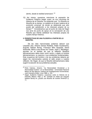 44
___________________________________________________

dentro, desde la realidad americana”. 50
12) Así mismo, queremos mencionar la expresión de
Guillermo Federico Hegel, quien, en sus Lecciones de
Historia de la Filosofía, ha sostenido que: “La filosofía es
filosofía de su tiempo, un eslabón en la gran cadena de la
evolución universal; de donde se desprende que sólo
puede dar satisfacción a los intereses propios de su
tiempo”.51 Consideramos que el punto de vista de Hegel
nos sirve de punto de apoyo en la concepción de una
filosofía que intenta satisfacer los intereses propios de
nuestro tiempo histórico.
5. PERSPECTIVAS DE UNA FILOSOFIA A PARTIR DE LO
NUESTRO.

De las citas mencionadas podemos deducir que
Leopoldo Zea, Antonio Gómez Robledo, Pablo Guadarrama,
Augusto Salazar Bondy, Francisco Miró Quesada, David
Sobrevilla, María Luisa Rivara de Tuesta, José C. Mariátegui,
apuntan en el sentido de que la reflexión filosófica
latinoamericana debía tener como centro y objeto al hombre
latinoamericano, su esencia o sus problemas fundamentales.
Este ocuparnos del hombre o de sus problemas debería ser
según los mencionados autores el sello propio a nuestra
reflexión. De Hegel, de que la filosofía latinoamericana debe
sugerir la solución de sus problemas actuales.
50

51

Peña Cabrera, Antonio. "La Racionalidad Occidental y la
Racionalidad Andina", en la Racionalidad. Universidad Nacional
Mayor de San Marcos. Instituto de Investigaciones Humanísticas.
Juan Camacho Editor. Lima 1988. p. 193.
Hegel, Guillermo Federico. Lecciones sobre la Historia de la
Filosofía. México 1945. p. 48. También es citado por Augusto
Salazar Bondy en ¿Existe una filosofía de nuestra América? p.
11.

 