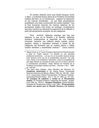45
___________________________________________________

En cambio, filósofos como Juan Adolfo Vázquez, Achie
J. Bahn, y la Revista Nueva Serie de la Pontificia Universidad
Católica del Perú, en su Introducción, sugieren la inspiración
en las culturas ancestrales; ya que tales pensamientos
posibilitarán una mejor comprensión de nuestra realidad,52 que
al final buscarían alcanzar los mismos objetivos de los
pensadores citados más arriba; sin embargo, consideramos
que para nosotros es relevante la sugerencia de la reflexión a
partir del pensamiento ancestral, de sus categorías.
Para
terminar, debemos expresar que hoy que
sabemos lo que es la filosofía y el filosofar, debemos
contribuir creativamente al desarrollo de una Filosofía
Universal, haciendo una reflexión desde nuestra, pacha,
(espacio, tiempo y naturaleza andinas) a través de las
categorías del Runasimi que es nuestro idioma y refleja
nuestra identidad y autenticidad andinas.53 Como sostuvo
52

53

Miguel Giusti en el Tercer Congreso Nacional de Filosofía llevado
a cabo en Trujillo sostuvo: “La filosofía es una actividad
profesional autónoma,... a la que no se le pueden imponer tareas
extra teóricas como las de la problemática nacional”. “En este
caso, frente a los problemas nacionales, cabría la posibilidad de
que algún filósofo se ocupase de ellos, pero sin el menor derecho
a considerarlos prioritarios”. Areté: Revista de Filosofía de la
Pontificia Universidad Católica del Perú. Volumen I. No.1 1989.
pp. 149-163.
Ver entre otros trabajos: Valor Filosófico del Quechua. En
Cuadernos Americanos N. 52, Nueva Época. Universidad
Nacional Autónoma de México, México 1995. pp. 183-188. «Dios
en la Cosmovisión Andina Precolombina». En Revista Tradición.
Universidad Ricardo Palma. Año 11. No. IV. 1994. pp. 121-125.“El concepto de sabiduría y verdad en el Pensamiento
Andino". En Filosofía Cristiana y desarrollo del Hombre. Acapef.
Lima 1992. pp. 185-211.- Ensayos Filosóficos. Edición Bilingüe.
Sociedad de Pensamiento Andino. Lima 1994.- “El pensamiento
andino una opción para la Filosofía Peruana y de América

 