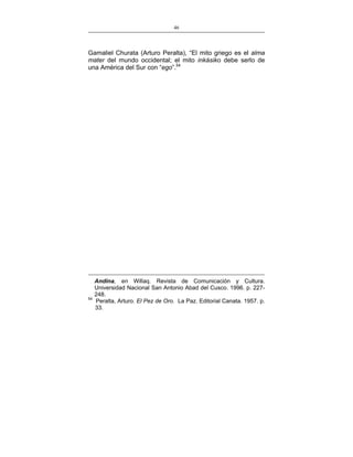 46
___________________________________________________

Gamaliel Churata (Arturo Peralta), “El mito griego es el alma
mater del mundo occidental; el mito inkásiko debe serlo de
una América del Sur con “ego”.54

54

Andina, en Willaq. Revista de Comunicación y Cultura.
Universidad Nacional San Antonio Abad del Cusco. 1996. p. 227248.
Peralta, Arturo. El Pez de Oro. La Paz. Editorial Canata. 1957. p.
33.

 