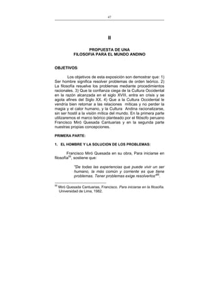 47
___________________________________________________

II
PROPUESTA DE UNA
FILOSOFIA PARA EL MUNDO ANDINO
OBJETIVOS:
Los objetivos de esta exposición son demostrar que: 1)
Ser hombre significa resolver problemas de orden teórico. 2)
La filosofía resuelve los problemas mediante procedimientos
racionales. 3) Que la confianza ciega de la Cultura Occidental
en la razón alcanzada en el siglo XVIII, entra en crisis y se
agota afines del Siglo XX. 4) Que a la Cultura Occidental le
vendría bien retornar a las relaciones míticas y no perder la
magia y el calor humano, y la Cultura Andina racionalizarse,
sin ser hostil a la visión mítica del mundo. En la primera parte
utilizaremos el marco teórico planteado por el filósofo peruano
Francisco Miró Quesada Cantuarias y en la segunda parte
nuestras propias concepciones.
PRIMERA PARTE:
1. EL HOMBRE Y LA SOLUCION DE LOS PROBLEMAS:

Francisco Miró Quesada en su obra, Para iniciarse en
filosofía55, sostiene que:
"De todas las experiencias que puede vivir un ser
humano, la más común y corriente es que tiene
problemas. Tener problemas exige resolverlos"56.
55

Miró Quesada Cantuarias, Francisco. Para iniciarse en la filosofía.
Universidad de Lima, 1982.

 