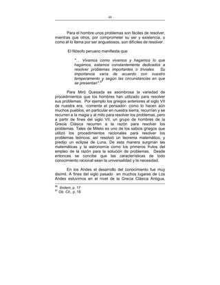 48
___________________________________________________

Para el hombre unos problemas son fáciles de resolver,
mientras que otros, por comprometer su ser y existencia, o
como él lo llama por ser angustiosos, son difíciles de resolver.
El filósofo peruano manifiesta que:
"… Vivamos como vivamos y hagamos lo que
hagamos, estamos constantemente dedicados a
resolver problemas importantes o triviales. Su
importancia varía de acuerdo con nuestro
temperamento y según las circunstancias en que
se presentan".57
Para Miró Quesada es asombrosa la variedad de
procedimientos que los hombres han utilizado para resolver
sus problemas. Por ejemplo los griegos anteriores al siglo VII
de nuestra era, -comenta el pensador- como lo hacen aún
muchos pueblos, en particular en nuestra sierra, recurrían y se
recurren a la magia y al mito para resolver los problemas, pero
a partir de fines del siglo VII, un grupo de hombres de la
Grecia Clásica recurren a la razón para resolver los
problemas. Tales de Mileto es uno de los sabios griegos que
utilizó los procedimientos racionales para resolver los
problemas teóricos; así resolvió un teorema matemático, y
predijo un eclipse de Luna. De esta manera surgirían las
matemáticas y la astronomía como los primeros frutos del
empleo de la razón para la solución de problemas. Desde
entonces se concibe que las características de todo
conocimiento racional sean la universalidad y la necesidad.
En los Andes el desarrollo del conocimiento fue muy
disímil. A fines del siglo pasado en muchos lugares de Los
Andes estuvimos en el nivel de la Grecia Clásica Antigua,
56
57

Ibídem, p. 17
Ob. Cit., p. 18

 