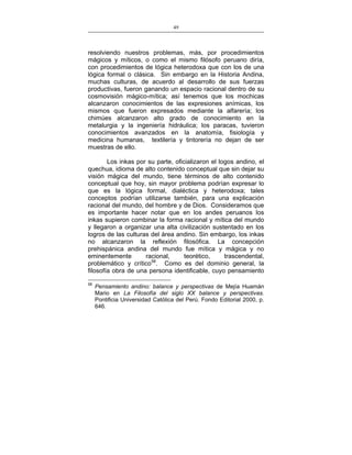 49
___________________________________________________

resolviendo nuestros problemas, más, por procedimientos
mágicos y míticos, o como el mismo filósofo peruano diría,
con procedimientos de lógica heterodoxa que con los de una
lógica formal o clásica. Sin embargo en la Historia Andina,
muchas culturas, de acuerdo al desarrollo de sus fuerzas
productivas, fueron ganando un espacio racional dentro de su
cosmovisión mágico-mítica; así tenemos que los mochicas
alcanzaron conocimientos de las expresiones anímicas, los
mismos que fueron expresados mediante la alfarería; los
chimúes alcanzaron alto grado de conocimiento en la
metalurgia y la ingeniería hidráulica; los paracas, tuvieron
conocimientos avanzados en la anatomía, fisiología y
medicina humanas, textilería y tintorería no dejan de ser
muestras de ello.
Los inkas por su parte, oficializaron el logos andino, el
quechua, idioma de alto contenido conceptual que sin dejar su
visión mágica del mundo, tiene términos de alto contenido
conceptual que hoy, sin mayor problema podrían expresar lo
que es la lógica formal, dialéctica y heterodoxa; tales
conceptos podrían utilizarse también, para una explicación
racional del mundo, del hombre y de Dios. Consideramos que
es importante hacer notar que en los andes peruanos los
inkas supieron combinar la forma racional y mítica del mundo
y llegaron a organizar una alta civilización sustentado en los
logros de las culturas del área andino. Sin embargo, los inkas
no alcanzaron la reflexión filosófica. La concepción
prehispánica andina del mundo fue mítica y mágica y no
eminentemente
racional,
teorético,
trascendental,
problemático y crítico58. Como es del dominio general, la
filosofía obra de una persona identificable, cuyo pensamiento
58

Pensamiento andino: balance y perspectivas de Mejía Huamán
Mario en La Filosofía del siglo XX balance y perspectivas.
Pontificia Universidad Católica del Perú. Fondo Editorial 2000, p.
646.

 