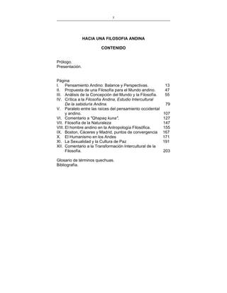 5
___________________________________________________

HACIA UNA FILOSOFIA ANDINA
CONTENIDO
Prólogo.
Presentación.
Página
I. Pensamiento Andino: Balance y Perspectivas.
II. Propuesta de una Filosofía para el Mundo andino.
III. Análisis de la Concepción del Mundo y la Filosofía.
IV. Crítica a la Filosofía Andina, Estudio Intercultural
De la sabiduría Andina.
V. Paralelo entre las raíces del pensamiento occidental
y andino.
VI. Comentario a "Qhapaq kuna".
VII. Filosofía de la Naturaleza
VIII. El hombre andino en la Antropología Filosófica.
IX. Boston, Cáceres y Madrid, puntos de convergencia
X. El Humanismo en los Andes
XI. La Sexualidad y la Cultura de Paz
XII. Comentario a la Transformación Intercultural de la
Filosofía.
Glosario de términos quechuas.
Bibliografía.

13
47
55
79
107
127
147
155
167
171
191
203

 