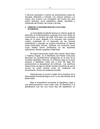 50
___________________________________________________

o discurso expresado a manera de proposiciones puede ser
discutida, defendida o criticada. Las culturas preinkas y la
cultura inka tuvieron una concepción del mundo que bien
podría tipificarse como pragmática, utilista, naturalista y
colectivista del hombre, del mundo y de Dios.
2. CRISIS DE LA RACIONALIDAD EN LA CULTURA
OCCIDENTAL:

La racionalidad occidental alcanza su máximo grado de
desarrollo en el Renacimiento; superado la fe como medio de
conocimiento, el hombre del Siglo XVIII tiene una confianza
ciega en la razón, llegando a su momento más supremo,
cuando sustentado en el desarrollo de las ciencias
matemáticas y naturales se propone transformar el sistema
social aristocrático francés, mediante una revolución social
cuyos ideales fueron sintetizados en las siguientes
expresiones: libertad, igualdad y fraternidad.
No había transcurrido medio ciclo cuando Carlos Marx
y Federico Engels, en le Manifiesto del Partido Comunista
describen las contradicciones antagónicas en el seno de la
sociedad capitalista, entonces, la confianza ciega en la razón
empieza a debilitarse, hasta que a fines del Siglo XX,
prácticamente va desaparecer tal confianza. Los científicos
desde inicios de siglo ya habían tomado conciencia de que la
ciencia no podía resolver todos los problemas del
conocimiento, menos los problemas sociales.
Efectivamente al concluir el Siglo XX la dictadura de la
Racionalidad Occidental llega a su fin, y con ella también de la
Modernidad.
Bajo el racionalismo occidental el capitalismo, llega a
una deshumanización nunca antes vista. El liberalismo y la
globalización que son una nueva fase del capitalismo, no

 